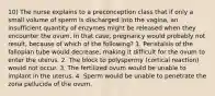 10) The nurse explains to a preconception class that if only a small volume of sperm is discharged into the vagina, an insufficient quantity of enzymes might be released when they encounter the ovum. In that case, pregnancy would probably not result, because of which of the following? 1. Peristalsis of the fallopian tube would decrease, making it difficult for the ovum to enter the uterus. 2. The block to polyspermy (cortical reaction) would not occur. 3. The fertilized ovum would be unable to implant in the uterus. 4. Sperm would be unable to penetrate the zona pellucida of the ovum.