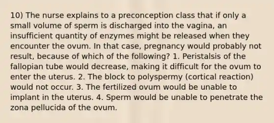 10) The nurse explains to a preconception class that if only a small volume of sperm is discharged into the vagina, an insufficient quantity of enzymes might be released when they encounter the ovum. In that case, pregnancy would probably not result, because of which of the following? 1. Peristalsis of the fallopian tube would decrease, making it difficult for the ovum to enter the uterus. 2. The block to polyspermy (cortical reaction) would not occur. 3. The fertilized ovum would be unable to implant in the uterus. 4. Sperm would be unable to penetrate the zona pellucida of the ovum.