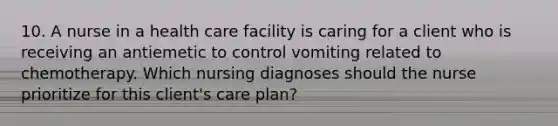 10. A nurse in a health care facility is caring for a client who is receiving an antiemetic to control vomiting related to chemotherapy. Which nursing diagnoses should the nurse prioritize for this client's care plan?