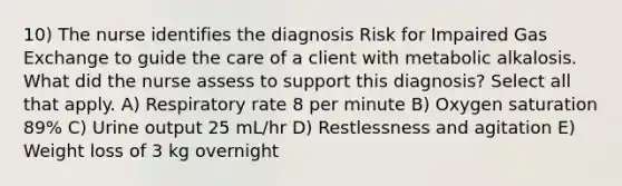 10) The nurse identifies the diagnosis Risk for Impaired Gas Exchange to guide the care of a client with metabolic alkalosis. What did the nurse assess to support this diagnosis? Select all that apply. A) Respiratory rate 8 per minute B) Oxygen saturation 89% C) Urine output 25 mL/hr D) Restlessness and agitation E) Weight loss of 3 kg overnight