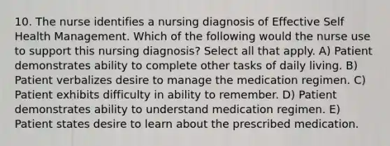 10. The nurse identifies a nursing diagnosis of Effective Self Health Management. Which of the following would the nurse use to support this nursing diagnosis? Select all that apply. A) Patient demonstrates ability to complete other tasks of daily living. B) Patient verbalizes desire to manage the medication regimen. C) Patient exhibits difficulty in ability to remember. D) Patient demonstrates ability to understand medication regimen. E) Patient states desire to learn about the prescribed medication.