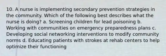 10. A nurse is implementing secondary prevention strategies in the community. Which of the following best describes what the nurse is doing? a. Screening children for lead poisoning b. Working with communities on emergency preparedness plans c. Developing social networking interventions to modify community norms d. Educating patients with strokes at rehab centers to help optimize their functioning