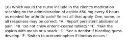 10) Which would the nurse include in the client's medication teaching on the administration of aspirin 650 mg every 6 hours as needed for arthritic pain? Select all that apply. One, some, or all responses may be correct. *A. 'Report persistent abdominal pain.' *B. 'Do not chew enteric-coated tablets.' *C. 'Take the aspirin with meals or a snack.' D. 'See a dentist if bleeding gums develop.' E. 'Switch to acetaminophen if tinnitus occurs.'