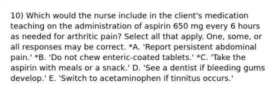 10) Which would the nurse include in the client's medication teaching on the administration of aspirin 650 mg every 6 hours as needed for arthritic pain? Select all that apply. One, some, or all responses may be correct. *A. 'Report persistent abdominal pain.' *B. 'Do not chew enteric-coated tablets.' *C. 'Take the aspirin with meals or a snack.' D. 'See a dentist if bleeding gums develop.' E. 'Switch to acetaminophen if tinnitus occurs.'