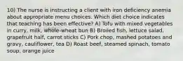 10) The nurse is instructing a client with iron deficiency anemia about appropriate menu choices. Which diet choice indicates that teaching has been effective? A) Tofu with mixed vegetables in curry, milk, whole-wheat bun B) Broiled fish, lettuce salad, grapefruit half, carrot sticks C) Pork chop, mashed potatoes and gravy, cauliflower, tea D) Roast beef, steamed spinach, tomato soup, orange juice