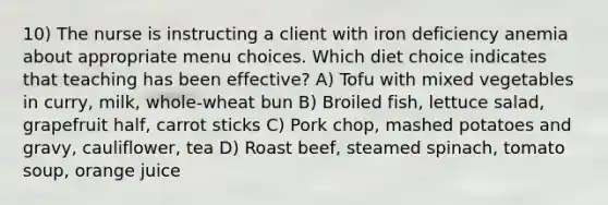 10) The nurse is instructing a client with iron deficiency anemia about appropriate menu choices. Which diet choice indicates that teaching has been effective? A) Tofu with mixed vegetables in curry, milk, whole-wheat bun B) Broiled fish, lettuce salad, grapefruit half, carrot sticks C) Pork chop, mashed potatoes and gravy, cauliflower, tea D) Roast beef, steamed spinach, tomato soup, orange juice