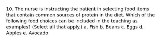 10. The nurse is instructing the patient in selecting food items that contain common sources of protein in the diet. Which of the following food choices can be included in the teaching as examples? (Select all that apply.) a. Fish b. Beans c. Eggs d. Apples e. Avocado