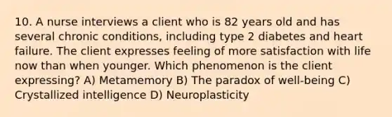 10. A nurse interviews a client who is 82 years old and has several chronic conditions, including type 2 diabetes and heart failure. The client expresses feeling of more satisfaction with life now than when younger. Which phenomenon is the client expressing? A) Metamemory B) The paradox of well-being C) Crystallized intelligence D) Neuroplasticity