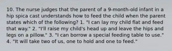 10. The nurse judges that the parent of a 9-month-old infant in a hip spica cast understands how to feed the child when the parent states which of the following? 1. "I can lay my child flat and feed that way." 2. "I'll raise my child's head up and leave the hips and legs on a pillow." 3. "I can borrow a special feeding table to use." 4. "It will take two of us, one to hold and one to feed."