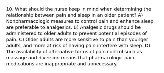 10. What should the nurse keep in mind when determining the relationship between pain and sleep in an older patient? A) Nonpharmacologic measures to control pain and enhance sleep are preferable to analgesics. B) Analgesic drugs should be administered to older adults to prevent potential episodes of pain. C) Older adults are more sensitive to pain than younger adults, and more at risk of having pain interfere with sleep. D) The availability of alternative forms of pain control such as massage and diversion means that pharmacologic pain medications are inappropriate and unnecessary.