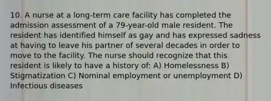 10. A nurse at a long-term care facility has completed the admission assessment of a 79-year-old male resident. The resident has identified himself as gay and has expressed sadness at having to leave his partner of several decades in order to move to the facility. The nurse should recognize that this resident is likely to have a history of: A) Homelessness B) Stigmatization C) Nominal employment or unemployment D) Infectious diseases