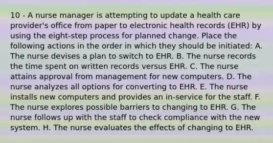 10 - A nurse manager is attempting to update a health care provider's office from paper to electronic health records (EHR) by using the eight-step process for planned change. Place the following actions in the order in which they should be initiated: A. The nurse devises a plan to switch to EHR. B. The nurse records the time spent on written records versus EHR. C. The nurse attains approval from management for new computers. D. The nurse analyzes all options for converting to EHR. E. The nurse installs new computers and provides an in-service for the staff. F. The nurse explores possible barriers to changing to EHR. G. The nurse follows up with the staff to check compliance with the new system. H. The nurse evaluates the effects of changing to EHR.