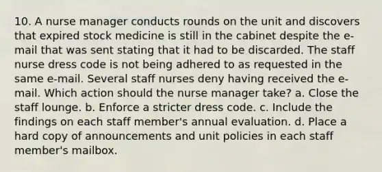 10. A nurse manager conducts rounds on the unit and discovers that expired stock medicine is still in the cabinet despite the e-mail that was sent stating that it had to be discarded. The staff nurse dress code is not being adhered to as requested in the same e-mail. Several staff nurses deny having received the e-mail. Which action should the nurse manager take? a. Close the staff lounge. b. Enforce a stricter dress code. c. Include the findings on each staff member's annual evaluation. d. Place a hard copy of announcements and unit policies in each staff member's mailbox.