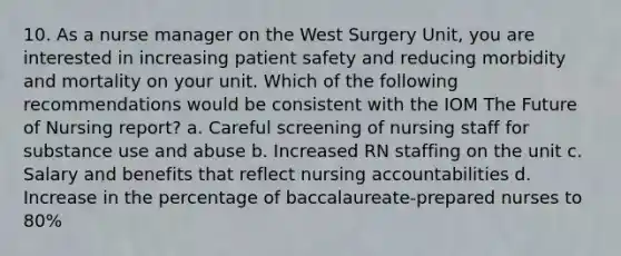 10. As a nurse manager on the West Surgery Unit, you are interested in increasing patient safety and reducing morbidity and mortality on your unit. Which of the following recommendations would be consistent with the IOM The Future of Nursing report? a. Careful screening of nursing staff for substance use and abuse b. Increased RN staffing on the unit c. Salary and benefits that reflect nursing accountabilities d. Increase in the percentage of baccalaureate-prepared nurses to 80%