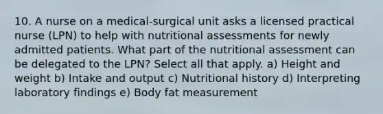 10. A nurse on a medical-surgical unit asks a licensed practical nurse (LPN) to help with nutritional assessments for newly admitted patients. What part of the nutritional assessment can be delegated to the LPN? Select all that apply. a) Height and weight b) Intake and output c) Nutritional history d) Interpreting laboratory findings e) Body fat measurement