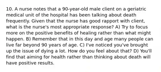 10. A nurse notes that a 90-year-old male client on a geriatric medical unit of the hospital has been talking about death frequently. Given that the nurse has good rapport with client, what is the nurse's most appropriate response? A) Try to focus more on the positive benefits of healing rather than what might happen. B) Remember that in this day and age many people can live far beyond 90 years of age. C) I've noticed you've brought up the issue of dying a lot. How do you feel about that? D) You'll find that aiming for health rather than thinking about death will have positive results.