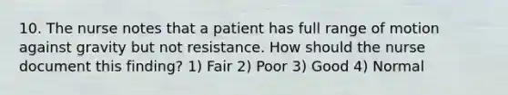 10. The nurse notes that a patient has full range of motion against gravity but not resistance. How should the nurse document this finding? 1) Fair 2) Poor 3) Good 4) Normal