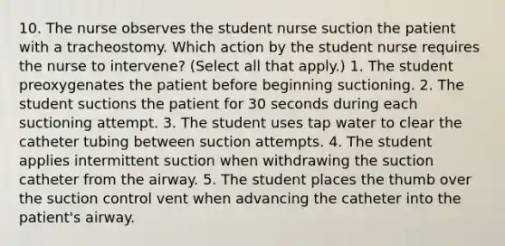 10. The nurse observes the student nurse suction the patient with a tracheostomy. Which action by the student nurse requires the nurse to intervene? (Select all that apply.) 1. The student preoxygenates the patient before beginning suctioning. 2. The student suctions the patient for 30 seconds during each suctioning attempt. 3. The student uses tap water to clear the catheter tubing between suction attempts. 4. The student applies intermittent suction when withdrawing the suction catheter from the airway. 5. The student places the thumb over the suction control vent when advancing the catheter into the patient's airway.