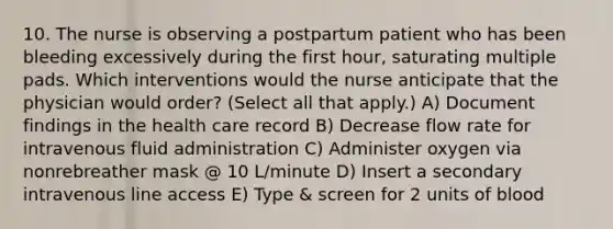 10. The nurse is observing a postpartum patient who has been bleeding excessively during the first hour, saturating multiple pads. Which interventions would the nurse anticipate that the physician would order? (Select all that apply.) A) Document findings in the health care record B) Decrease flow rate for intravenous fluid administration C) Administer oxygen via nonrebreather mask @ 10 L/minute D) Insert a secondary intravenous line access E) Type & screen for 2 units of blood