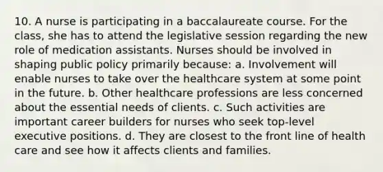 10. A nurse is participating in a baccalaureate course. For the class, she has to attend the legislative session regarding the new role of medication assistants. Nurses should be involved in shaping public policy primarily because: a. Involvement will enable nurses to take over the healthcare system at some point in the future. b. Other healthcare professions are less concerned about the essential needs of clients. c. Such activities are important career builders for nurses who seek top-level executive positions. d. They are closest to the front line of health care and see how it affects clients and families.