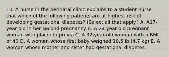 10. A nurse in the perinatal clinic explains to a student nurse that which of the following patients are at highest risk of developing gestational diabetes? (Select all that apply.) A. A17-year-old in her second pregnancy B. A 24-year-old pregnant woman with placenta previa C. A 32-year-old woman with a BMI of 40 D. A woman whose first baby weighed 10.5 lb (4.7 kg) E. A woman whose mother and sister had gestational diabetes