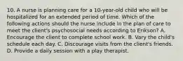 10. A nurse is planning care for a 10-year-old child who will be hospitalized for an extended period of time. Which of the following actions should the nurse include in the plan of care to meet the client's psychosocial needs according to Erikson? A. Encourage the client to complete school work. B. Vary the child's schedule each day. C. Discourage visits from the client's friends. D. Provide a daily session with a play therapist.