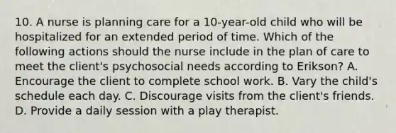 10. A nurse is planning care for a 10-year-old child who will be hospitalized for an extended period of time. Which of the following actions should the nurse include in the plan of care to meet the client's psychosocial needs according to Erikson? A. Encourage the client to complete school work. B. Vary the child's schedule each day. C. Discourage visits from the client's friends. D. Provide a daily session with a play therapist.