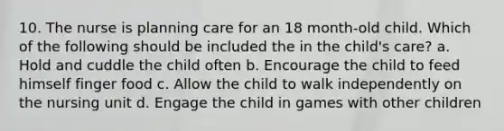 10. The nurse is planning care for an 18 month-old child. Which of the following should be included the in the child's care? a. Hold and cuddle the child often b. Encourage the child to feed himself finger food c. Allow the child to walk independently on the nursing unit d. Engage the child in games with other children