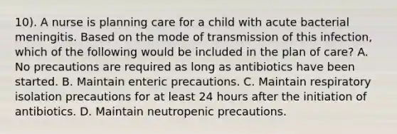 10). A nurse is planning care for a child with acute bacterial meningitis. Based on the mode of transmission of this infection, which of the following would be included in the plan of care? A. No precautions are required as long as antibiotics have been started. B. Maintain enteric precautions. C. Maintain respiratory isolation precautions for at least 24 hours after the initiation of antibiotics. D. Maintain neutropenic precautions.