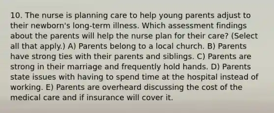 10. The nurse is planning care to help young parents adjust to their newborn's long-term illness. Which assessment findings about the parents will help the nurse plan for their care? (Select all that apply.) A) Parents belong to a local church. B) Parents have strong ties with their parents and siblings. C) Parents are strong in their marriage and frequently hold hands. D) Parents state issues with having to spend time at the hospital instead of working. E) Parents are overheard discussing the cost of the medical care and if insurance will cover it.