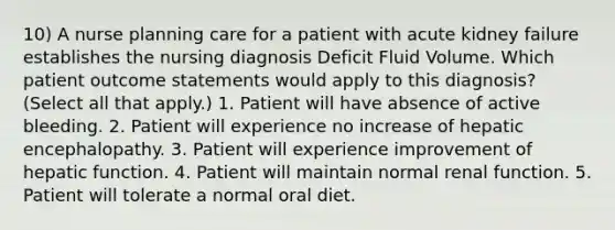 10) A nurse planning care for a patient with acute kidney failure establishes the nursing diagnosis Deficit Fluid Volume. Which patient outcome statements would apply to this diagnosis? (Select all that apply.) 1. Patient will have absence of active bleeding. 2. Patient will experience no increase of hepatic encephalopathy. 3. Patient will experience improvement of hepatic function. 4. Patient will maintain normal renal function. 5. Patient will tolerate a normal oral diet.