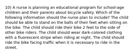 10) A nurse is planning an educational program for school-age children and their parents about bicycle safety. Which of the following information should the nurse plan to include? The child should be able to stand on the balls of their feet when sitting on the bike. The child should ride their bike 2 feet to the side of other bike riders. The child should wear dark-colored clothing with a fluorescent stripe when riding at night. The child should ride the bike facing traffic when it is necessary to ride in the street.