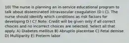 10) The nurse is planning an in-service educational program to talk about disseminated intravascular coagulation (D I C). The nurse should identify which conditions as risk factors for developing D I C? Note: Credit will be given only if all correct choices and no incorrect choices are selected. Select all that apply. A) Diabetes mellitus B) Abruptio placentae C) Fetal demise D) Multiparity E) Preterm labor