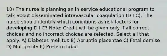 10) The nurse is planning an in-service educational program to talk about disseminated intravascular coagulation (D I C). The nurse should identify which conditions as risk factors for developing D I C? Note: Credit will be given only if all correct choices and no incorrect choices are selected. Select all that apply. A) Diabetes mellitus B) Abruptio placentae C) Fetal demise D) Multiparity E) Preterm labor