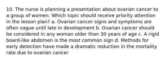 10. The nurse is planning a presentation about ovarian cancer to a group of women. Which topic should receive priority attention in the lesson plan? a. Ovarian cancer signs and symptoms are often vague until late in development b. Ovarian cancer should be considered in any woman older than 30 years of age c. A rigid board-like abdomen is the most common sign d. Methods for early detection have made a dramatic reduction in the mortality rate due to ovarian cancer