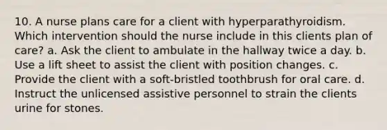 10. A nurse plans care for a client with hyperparathyroidism. Which intervention should the nurse include in this clients plan of care? a. Ask the client to ambulate in the hallway twice a day. b. Use a lift sheet to assist the client with position changes. c. Provide the client with a soft-bristled toothbrush for oral care. d. Instruct the unlicensed assistive personnel to strain the clients urine for stones.