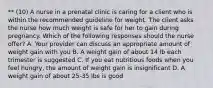 ** (10) A nurse in a prenatal clinic is caring for a client who is within the recommended guideline for weight. The client asks the nurse how much weight is safe for her to gain during pregnancy. Which of the following responses should the nurse offer? A. Your provider can discuss an appropriate amount of weight gain with you B. A weight gain of about 14 lb each trimester is suggested C. If you eat nutritious foods when you feel hungry, the amount of weight gain is insignificant D. A weight gain of about 25-35 lbs is good