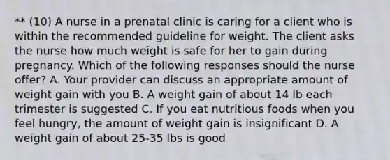 ** (10) A nurse in a prenatal clinic is caring for a client who is within the recommended guideline for weight. The client asks the nurse how much weight is safe for her to gain during pregnancy. Which of the following responses should the nurse offer? A. Your provider can discuss an appropriate amount of weight gain with you B. A weight gain of about 14 lb each trimester is suggested C. If you eat nutritious foods when you feel hungry, the amount of weight gain is insignificant D. A weight gain of about 25-35 lbs is good