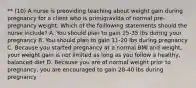 ** (10) A nurse is preoviding teaching about weight gain during pregnancy for a client who is primigravida of normal pre-pregnancy weight. Which of the foillowing statements should the nurse include? A. You should plan to gain 25-35 lbs during your pregnancy B. You should plan to gain 11-20 lbs during pregnancy C. Because you started pregnancy at a normal BMI and weight, your weight gain is not limited as long as you follow a healthy, balanced diet D. Because you are of normal weight prior to pregnancy, you are encouraged to gain 28-40 lbs during pregnancy