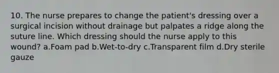 10. The nurse prepares to change the patient's dressing over a surgical incision without drainage but palpates a ridge along the suture line. Which dressing should the nurse apply to this wound? a.Foam pad b.Wet-to-dry c.Transparent film d.Dry sterile gauze