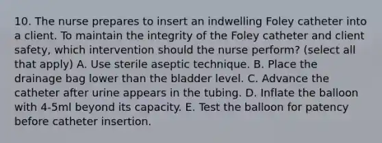 10. The nurse prepares to insert an indwelling Foley catheter into a client. To maintain the integrity of the Foley catheter and client safety, which intervention should the nurse perform? (select all that apply) A. Use sterile aseptic technique. B. Place the drainage bag lower than the bladder level. C. Advance the catheter after urine appears in the tubing. D. Inflate the balloon with 4-5ml beyond its capacity. E. Test the balloon for patency before catheter insertion.