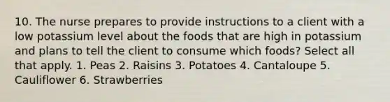 10. The nurse prepares to provide instructions to a client with a low potassium level about the foods that are high in potassium and plans to tell the client to consume which foods? Select all that apply. 1. Peas 2. Raisins 3. Potatoes 4. Cantaloupe 5. Cauliflower 6. Strawberries