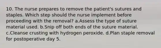 10. The nurse prepares to remove the patient's sutures and staples. Which step should the nurse implement before proceeding with the removal? a.Assess the type of suture material used. b.Snip off both ends of the suture material. c.Cleanse crusting with hydrogen peroxide. d.Plan staple removal for postoperative day 5.