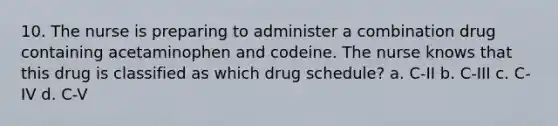 10. The nurse is preparing to administer a combination drug containing acetaminophen and codeine. The nurse knows that this drug is classified as which drug schedule? a. C-II b. C-III c. C-IV d. C-V