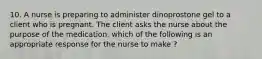 10. A nurse is preparing to administer dinoprostone gel to a client who is pregnant. The client asks the nurse about the purpose of the medication. which of the following is an appropriate response for the nurse to make ?