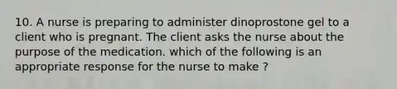 10. A nurse is preparing to administer dinoprostone gel to a client who is pregnant. The client asks the nurse about the purpose of the medication. which of the following is an appropriate response for the nurse to make ?