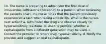 10. The nurse is preparing to administer the first dose of intravenous ceftriaxone (Rocephin) to a patient. When reviewing the patients chart, the nurse notes that the patient previously experienced a rash when taking amoxicillin. What is the nurses next action? a. Administer the drug and observe closely for hypersensitivity reactions. b. Ask the provider whether a cephalosporin from a different generation may be used. c. Contact the provider to report drug hypersensitivity. d. Notify the provider and suggest an oral cephalosporin.