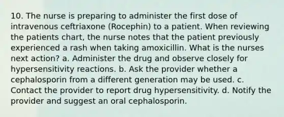 10. The nurse is preparing to administer the first dose of intravenous ceftriaxone (Rocephin) to a patient. When reviewing the patients chart, the nurse notes that the patient previously experienced a rash when taking amoxicillin. What is the nurses next action? a. Administer the drug and observe closely for <a href='https://www.questionai.com/knowledge/kgqY8W7tk7-hypersensitivity-reactions' class='anchor-knowledge'>hypersensitivity reactions</a>. b. Ask the provider whether a cephalosporin from a different generation may be used. c. Contact the provider to report drug hypersensitivity. d. Notify the provider and suggest an oral cephalosporin.