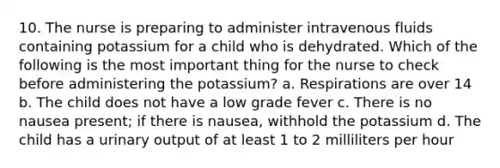 10. The nurse is preparing to administer intravenous fluids containing potassium for a child who is dehydrated. Which of the following is the most important thing for the nurse to check before administering the potassium? a. Respirations are over 14 b. The child does not have a low grade fever c. There is no nausea present; if there is nausea, withhold the potassium d. The child has a urinary output of at least 1 to 2 milliliters per hour