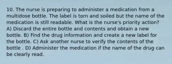 10. The nurse is preparing to administer a medication from a multidose bottle. The label is torn and soiled but the name of the medication is still readable. What is the nurse's priority action? A) Discard the entire bottle and contents and obtain a new bottle. B) Find the drug information and create a new label for the bottle. C) Ask another nurse to verify the contents of the bottle . D) Administer the medication if the name of the drug can be clearly read.